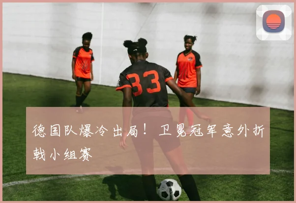 德国队爆冷出局！卫冕冠军意外折戟小组赛