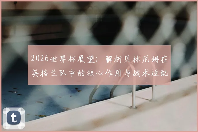 2026世界杯展望：解析贝林厄姆在英格兰队中的核心作用与战术适配
