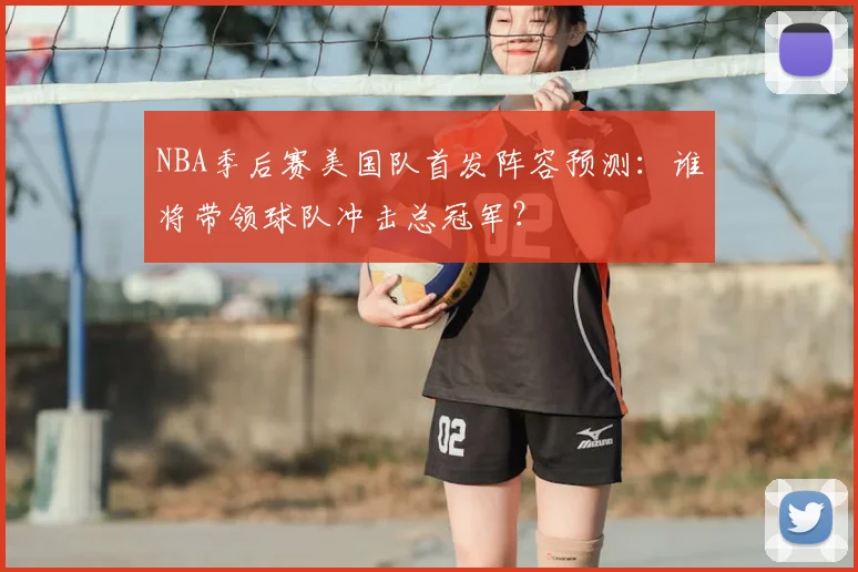 NBA季后赛美国队首发阵容预测：谁将带领球队冲击总冠军？