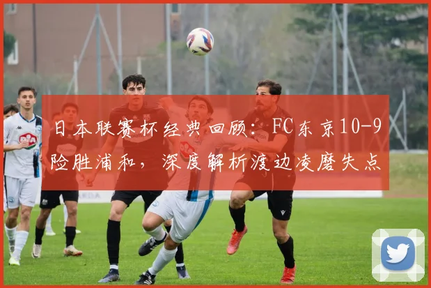 日本联赛杯经典回顾:FC东京10-9险胜浦和,深度解析渡边凌磨失点转折全过程
