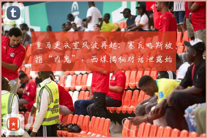 皇马更衣室风波再起：塞瓦略斯被指“内鬼”，西媒揭秘对话泄露始末