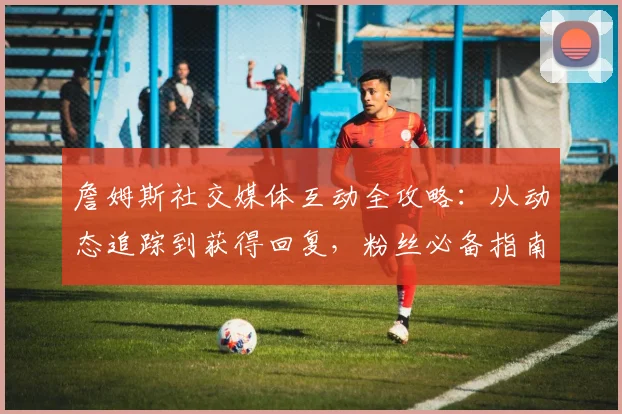 詹姆斯社交媒体互动全攻略：从动态追踪到获得回复，粉丝必备指南
