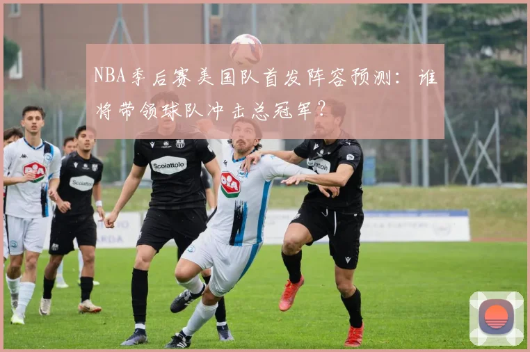 NBA季后赛美国队首发阵容预测：谁将带领球队冲击总冠军？
