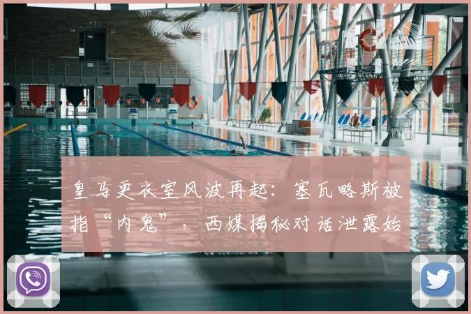 皇马更衣室风波再起：塞瓦略斯被指“内鬼”，西媒揭秘对话泄露始末