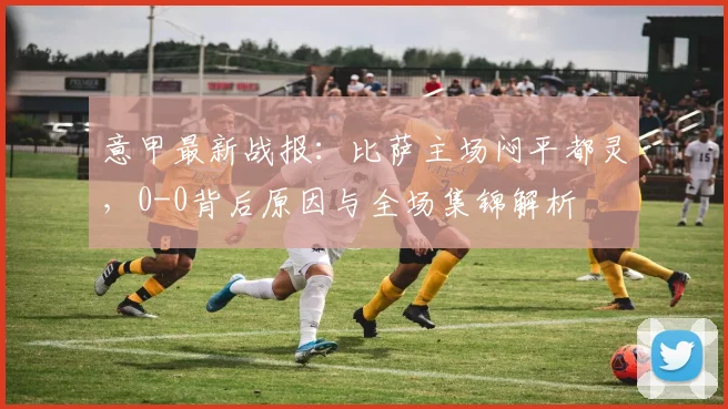 意甲最新战报：比萨主场闷平都灵，0-0背后原因与全场集锦解析