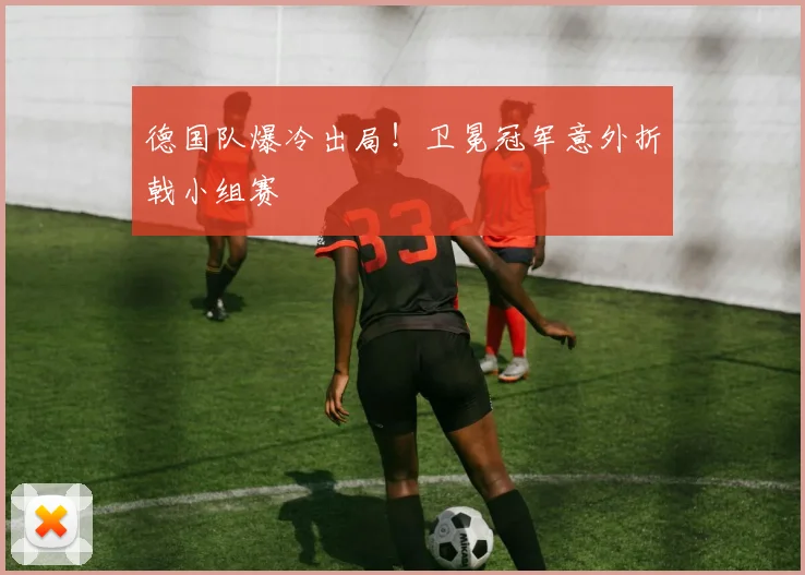 德国队爆冷出局！卫冕冠军意外折戟小组赛